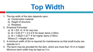 Top Width
1. The top width of the dam depends upon:
a) Construction material
b) Height of structure
c) Roadway
2. Empirical Formulae:
a) B = Z/5 +3  for very low
b) B = 0.55 Z1/2 + 0.2 Z for lower dams (<30m)
c) B = 1.65(Z+1.5)1/3  for higher dams (>30m)
Where Z = Height of dam
3. A minimum width of 6m is required for maintenance so that small trucks can
operate on it
4. The berm may be provided for the dam, which are more than 10 m in height.
Minimum berm width may be kept as 3 m.
 