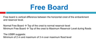 Free Board
Free board is vertical difference between the horizontal crest of the embankment
and reservoir level.
Normal Free Board  Top of the crest to normal reservoir level
Minimum Free Board  Top of the crest to Maximum Reservoir Level during floods
The USBR suggests:
Minimum of 2 m and maximum of 3 m over maximum flood level
 