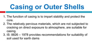 Casing or Outer Shells
1. The function of casing is to impart stability and protect the
core.
2. The relatively pervious materials, which are not subjected to
cracking on direct exposure to atmosphere, are suitable for
casing.
3. IS: 8826 – 1978 provides recommendations for suitability of
soil used for earth dams
 