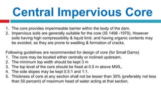 Central Impervious Core
1. The core provides impermeable barrier within the body of the dam.
2. Impervious soils are generally suitable for the core (IS 1498 -1970). However
soils having high compressibility & liquid limit, and having organic contents may
be avoided, as they are prone to swelling & formation of cracks.
Following guidelines are recommended for design of core (for Small Dams)
1. The core may be located either centrally or inclined upstream.
2. The minimum top width should be kept 3 m
3. The top level of the core should be fixed at 0.5 m above MWL.
4. The side slopes may be kept 0.5:1 and 1:1.
5. Thickness of core at any section shall not be lesser than 30% (preferably not less
than 50 percent) of maximum head of water acting at that section.
 