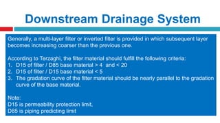 Downstream Drainage System
To ensure safety of dam, it is very important to handle the seepage water in the dam
so as to maintain the original particles of soils in their place.
The measures commonly adopted for safe disposal of seepage water through
embankment dams are;
1. Toe drain  installed in oldest homogenous dams to prevent softening at d/s
2. Horizontal filter  used in moderate high dams
3. Inclined or vertical filter (chimney filter)  used in higher homogeneous dams
Purpose:
 To reduce pore pressure in the downstream portion of the dame
 To control piping failure
Generally, a multi-layer filter or inverted filter is provided in which subsequent layer
becomes increasing coarser than the previous one.
According to Terzaghi, the filter material should fulfill the following criteria:
1. D15 of filter / D85 base material > 4 and < 20
2. D15 of filter / D15 base material < 5
3. The gradation curve of the filter material should be nearly parallel to the gradation
curve of the base material.
Note:
D15 is permeability protection limit,
D85 is piping predicting limit
 