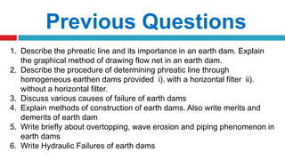 Previous Questions
1. Describe the phreatic line and its importance in an earth dam. Explain
the graphical method of drawing flow net in an earth dam.
2. Describe the procedure of determining phreatic line through
homogeneous earthen dams provided i). with a horizontal filter ii).
without a horizontal filter.
3. Discuss various causes of failure of earth dams
4. Explain methods of construction of earth dams. Also write merits and
demerits of earth dam
5. Write briefly about overtopping, wave erosion and piping phenomenon in
earth dams
6. Write Hydraulic Failures of earth dams
 
