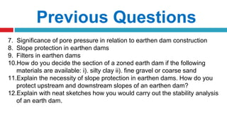 Previous Questions
7. Significance of pore pressure in relation to earthen dam construction
8. Slope protection in earthen dams
9. Filters in earthen dams
10.How do you decide the section of a zoned earth dam if the following
materials are available: i). silty clay ii). fine gravel or coarse sand
11.Explain the necessity of slope protection in earthen dams. How do you
protect upstream and downstream slopes of an earthen dam?
12.Explain with neat sketches how you would carry out the stability analysis
of an earth dam.
 