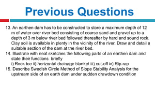 Previous Questions
13. An earthen dam has to be constructed to store a maximum depth of 12
m of water over river bed consisting of coarse sand and gravel up to a
depth of 3 m below river bed followed thereafter by hard and sound rock.
Clay soil is available in plenty in the vicinity of the river. Draw and detail a
suitable section of the dam at the river bed.
14. Illustrate with neat sketches the following parts of an earthen dam and
state their functions briefly
i) Rock toe ii) horizontal drainage blanket iii) cut-off iv) Rip-rap
15. Describe Swedish Circle Method of Slope Stability Analysis for the
upstream side of an earth dam under sudden drawdown condition
 