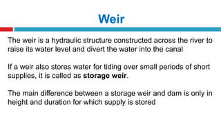 Weir
The weir is a hydraulic structure constructed across the river to
raise its water level and divert the water into the canal
If a weir also stores water for tiding over small periods of short
supplies, it is called as storage weir.
The main difference between a storage weir and dam is only in
height and duration for which supply is stored
 