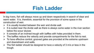 Fish Ladder
In big rivers, fish will always move up and down respectively in search of clear and
warm water. It is, therefore, essential for the provision of some space in the
construction of weir.
 It is usually located between the weir and divide wall.
 It is suited near the divide wall as there is always some water in the river section
below the scour sluices
 It consists of an inclined trough with baffles with holes provided in them.
 The baffles reduce the velocity and provide compartments for the fish to rest.
 To have effective control, grooved gates are provided at the extreme upstream
and downstream end walls.
 The fish ladder should be designed to have a velocity of 3 m/s or less in the
trough.
 