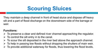 Scouring Sluices
They maintain a deep channel in front of head sluice and dispose off heavy
silt and a part of flood discharge on the downstream side of the barrage or
weir.
Functions:
 To preserve a clear and defined river channel approaching the regulator.
 To control the silt entry in to the canal.
 To scour the silt deposited in the river bed above the approach channel.
 To help in passing low floods without dropping the shutters of main weir.
 To provide additional waterway for floods, thus lowering the flood levels.
 
