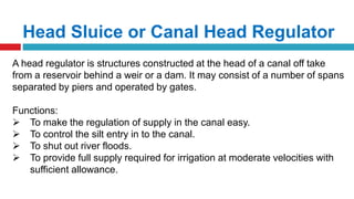 Head Sluice or Canal Head Regulator
A head regulator is structures constructed at the head of a canal off take
from a reservoir behind a weir or a dam. It may consist of a number of spans
separated by piers and operated by gates.
Functions:
 To make the regulation of supply in the canal easy.
 To control the silt entry in to the canal.
 To shut out river floods.
 To provide full supply required for irrigation at moderate velocities with
sufficient allowance.
 