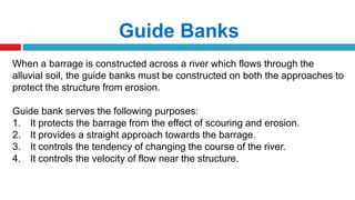 Guide Banks
When a barrage is constructed across a river which flows through the
alluvial soil, the guide banks must be constructed on both the approaches to
protect the structure from erosion.
Guide bank serves the following purposes:
1. It protects the barrage from the effect of scouring and erosion.
2. It provides a straight approach towards the barrage.
3. It controls the tendency of changing the course of the river.
4. It controls the velocity of flow near the structure.
 