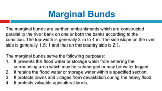 Marginal Bunds
The marginal bunds are earthen embankments which are constructed
parallel to the river bank on one or both the banks according to the
condition. The top width is generally 3 m to 4 m. The side slope on the river
side is generally 1.5: 1 and that on the country side is 2:1.
The marginal bunds serve the following purposes:
1. It prevents the flood water or storage water from entering the
surrounding area which may be submerged or may be water logged.
2. It retains the flood water or storage water within a specified section.
3. It protects towns and villages from devastation during the heavy flood.
4. It protects valuable agricultural lands.
 