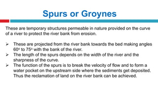 Spurs or Groynes
These are temporary structures permeable in nature provided on the curve
of a river to protect the river bank from erosion.
 These are projected from the river bank towards the bed making angles
60o to 75o with the bank of the river.
 The length of the spurs depends on the width of the river and the
sharpness of the curve.
 The function of the spurs is to break the velocity of flow and to form a
water pocket on the upstream side where the sediments get deposited.
Thus the reclamation of land on the river bank can be achieved.
 