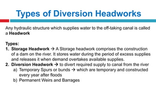Types of Diversion Headworks
Any hydraulic structure which supplies water to the off-taking canal is called
a Headwork
Types:
1. Storage Headwork  A Storage headwork comprises the construction
of a dam on the river. It stores water during the period of excess supplies
and releases it when demand overtakes available supplies.
2. Diversion Headwork  to divert required supply to canal from the river
a) Temporary Spurs or bunds  which are temporary and constructed
every year after floods
b) Permanent Weirs and Barrages
 
