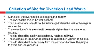 Selection of Site for Diversion Head Works
 At the site, the river should be straight and narrow
 The river banks should be well defined.
 The valuable land should not be submerged when the weir or barrage is
constructed.
 The elevation of the site should be much higher than the area to be
irrigated.
 The site should be easily accessible by roads or railways.
 The materials of construction should be available in vicinity of the site.
 The site should not be far away from the command area of the project,
to avoid transmission loss.
 
