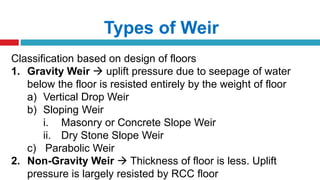 Types of Weir
Classification based on design of floors
1. Gravity Weir  uplift pressure due to seepage of water
below the floor is resisted entirely by the weight of floor
a) Vertical Drop Weir
b) Sloping Weir
i. Masonry or Concrete Slope Weir
ii. Dry Stone Slope Weir
c) Parabolic Weir
2. Non-Gravity Weir  Thickness of floor is less. Uplift
pressure is largely resisted by RCC floor
 