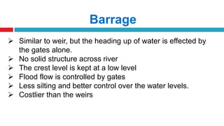Barrage
 Similar to weir, but the heading up of water is effected by
the gates alone.
 No solid structure across river
 The crest level is kept at a low level
 Flood flow is controlled by gates
 Less silting and better control over the water levels.
 Costlier than the weirs
 