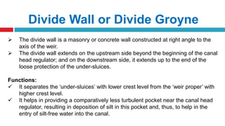 Divide Wall or Divide Groyne
 The divide wall is a masonry or concrete wall constructed at right angle to the
axis of the weir.
 The divide wall extends on the upstream side beyond the beginning of the canal
head regulator; and on the downstream side, it extends up to the end of the
loose protection of the under-sluices.
Functions:
 It separates the ‘under-sluices’ with lower crest level from the ‘weir proper’ with
higher crest level.
 It helps in providing a comparatively less turbulent pocket near the canal head
regulator, resulting in deposition of silt in this pocket and, thus, to help in the
entry of silt-free water into the canal.
 