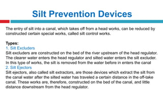 Silt Prevention Devices
The entry of silt into a canal, which takes off from a head works, can be reduced by
constructed certain special works, called silt control works.
Types:
1. Silt Excluders
Silt excluders are constructed on the bed of the river upstream of the head regulator.
The clearer water enters the head regulator and silted water enters the silt excluder.
In this type of works, the silt is removed from the water before in enters the canal
2. Silt Ejectors
Silt ejectors, also called silt extractors, are those devices which extract the silt from
the canal water after the silted water has traveled a certain distance in the off-take
canal. These works are, therefore, constructed on the bed of the canal, and little
distance downstream from the head regulator.
 