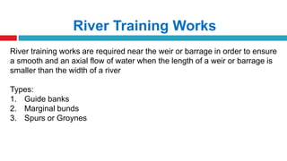 River Training Works
River training works are required near the weir or barrage in order to ensure
a smooth and an axial flow of water when the length of a weir or barrage is
smaller than the width of a river
Types:
1. Guide banks
2. Marginal bunds
3. Spurs or Groynes
 
