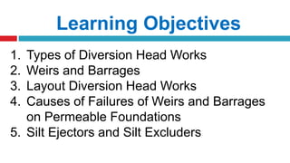 Learning Objectives
1. Types of Diversion Head Works
2. Weirs and Barrages
3. Layout Diversion Head Works
4. Causes of Failures of Weirs and Barrages
on Permeable Foundations
5. Silt Ejectors and Silt Excluders
 