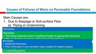 Causes of Failures of Weirs on Permeable Foundations
Main Causes are:
1. Due to Seepage or Sub-surface Flow
a) Piping or Undermining
b) Rupture of Floor by Uplift Pressure
2. Due to Surface Flow
a) By Suction due to Hydraulic Jump
b) By Scour on the u/s and d/s of the weir
Remedies:
 Decrease Hydraulic gradient i.e, increase path of percolation by providing
sufficient length of impervious floor
 Providing curtains or piles at both upstream and downstream
Remedies:
 Providing impervious floor of sufficient length of appropriate thickness.
 Pile at upstream to reduce uplift pressure downstream
Remedies:
 Piles at greater depth than scour level
 Launching aprons
Remedies:
 Additional thickness
 Floor thickness in one concrete mass instead of masonry layers
 