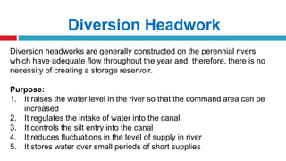 Diversion Headwork
Diversion headworks are generally constructed on the perennial rivers
which have adequate flow throughout the year and, therefore, there is no
necessity of creating a storage reservoir.
Purpose:
1. It raises the water level in the river so that the command area can be
increased
2. It regulates the intake of water into the canal
3. It controls the silt entry into the canal
4. It reduces fluctuations in the level of supply in river
5. It stores water over small periods of short supplies
 