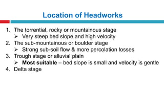 Location of Headworks
1. The torrential, rocky or mountainous stage
 Very steep bed slope and high velocity
2. The sub-mountainous or boulder stage
 Strong sub-soil flow & more percolation losses
3. Trough stage or alluvial plain
 Most suitable – bed slope is small and velocity is gentle
4. Delta stage
 