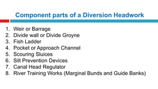 Component parts of a Diversion Headwork
1. Weir or Barrage
2. Divide wall or Divide Groyne
3. Fish Ladder
4. Pocket or Approach Channel
5. Scouring Sluices
6. Silt Prevention Devices
7. Canal Head Regulator
8. River Training Works (Marginal Bunds and Guide Banks)
 