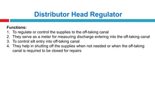 Distributor Head Regulator
Functions:
1. To regulate or control the supplies to the off-taking canal
2. They serve as a meter for measuring discharge entering into the off-taking canal
3. To control silt entry into off-taking canal
4. They help in shutting off the supplies when not needed or when the off-taking
canal is required to be closed for repairs
 