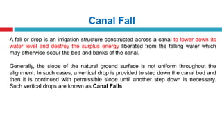 Canal Fall
A fall or drop is an irrigation structure constructed across a canal to lower down its
water level and destroy the surplus energy liberated from the falling water which
may otherwise scour the bed and banks of the canal.
Generally, the slope of the natural ground surface is not uniform throughout the
alignment. In such cases, a vertical drop is provided to step down the canal bed and
then it is continued with permissible slope until another step down is necessary.
Such vertical drops are known as Canal Falls
 