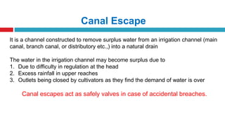 Canal Escape
It is a channel constructed to remove surplus water from an irrigation channel (main
canal, branch canal, or distributory etc.,) into a natural drain
The water in the irrigation channel may become surplus due to
1. Due to difficulty in regulation at the head
2. Excess rainfall in upper reaches
3. Outlets being closed by cultivators as they find the demand of water is over
Canal escapes act as safely valves in case of accidental breaches.
 