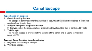 Canal Escape
Types based on purpose
1. Canal Scouring Escape
This escape is constructed for the purpose of scouring of excess silt deposited in the head
reaches from time to time
2. Surplus Escape or Regulator Escape.
In this type, sill of the escape is kept at canal bed level and the flow is controlled by gate
3. Tail Escape
This type of escape is provided at the tail end of the canal and is useful to maintain
required FSL
Types of Canal Escapes based on design
1. Regulator or Sluice type Escape
2. Weir type Escape
 
