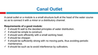 Canal Outlet
A canal outlet or a module is a small structure built at the head of the water course
so as to connect it with a minor or a distributory channel.
Requirements of a good module:
 It should fit well to the decided principles of water distribution.
 It should be simple to construct.
 It should work efficiently with a small working head.
 It should be cheaper.
 It should be sufficiently strong with no moving parts, thus avoiding periodic
maintenance.
 It should be such as to avoid interference by cultivators.
 