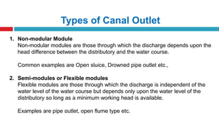 Types of Canal Outlet
1. Non-modular Module
Non-modular modules are those through which the discharge depends upon the
head difference between the distributory and the water course.
Common examples are Open sluice, Drowned pipe outlet etc.,
2. Semi-modules or Flexible modules
Flexible modules are those through which the discharge is independent of the
water level of the water course but depends only upon the water level of the
distributory so long as a minimum working head is available.
Examples are pipe outlet, open flume type etc.
 