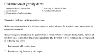Diversion problem in dam construction -
Before the actual construction of dam can start in a river channel the water of river channel must be
temporarily diverted.
It is advantageous to schedule the construction of lower portion of the dam during normal periods of
low flow so as to minimize the diversion problem. The diversion of river water can be accomplished
in following two ways:
1. Provision of a Diversion tunnel
2. By constructing the dam in two stages.
Construction of gravity dams:
1. Diversion before construction 2. Cracking of concrete in dam
3. Joints in dam 4. Foundation treatment.
5. Construction of galleries in dam
 