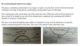 By constructing the dam in two stages:
The dam is sometimes constructed in two stages. In such a case the flow is first of all diverted and
confined to one side of channel by constructing a semicircular type of coffer-dam.
The construction work can be taken up in the water free zone. When the work on lower portion of
dam on half of its length in one side of the channel gets completed, the remaining half width of
channel is closed by a coffer-dam.
The flow is diverted through the dam outlets or sometimes it may even be allowed to overtop the
already constructed portion of the dam. The work will continue in the water free zone.
 