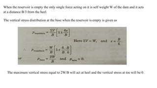 When the reservoir is empty the only single force acting on it is self weight W of the dam and it acts
at a distance B/3 from the heel.
The vertical stress distribution at the base when the reservoir is empty is given as
The maximum vertical stress equal to 2W/B will act at heel and the vertical stress at toe will be 0.
 