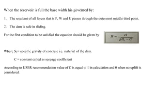 When the reservoir is full the base width his governed by:
1. The resultant of all forces that is P, W and U passes through the outermost middle third point.
2. The dam is safe in sliding.
For the first condition to be satisfied the equation should be given by
Where Sc= specific gravity of concrete i.e. material of the dam.
C = constant called as seepage coefficient
According to USBR recommendation value of C is equal to 1 in calculation and 0 when no uplift is
considered.
 