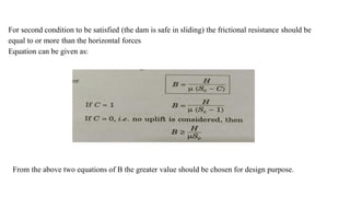 For second condition to be satisfied (the dam is safe in sliding) the frictional resistance should be
equal to or more than the horizontal forces
Equation can be given as:
From the above two equations of B the greater value should be chosen for design purpose.
 