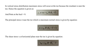 In vertical stress distribution maximum stress will occur at the toe because the resultant is near the
toe. Hence the equation is given as:
And Pmin at the heel = 0.
The principal stress σ near the toe which is maximum normal stress is given by equation:
The shear stress ԏ at horizontal plane near the toe is given by equation:
 