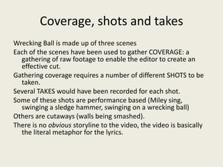 Coverage, shots and takes
Wrecking Ball is made up of three scenes
Each of the scenes have been used to gather COVERAGE: a
gathering of raw footage to enable the editor to create an
effective cut.
Gathering coverage requires a number of different SHOTS to be
taken.
Several TAKES would have been recorded for each shot.
Some of these shots are performance based (Miley sing,
swinging a sledge hammer, swinging on a wrecking ball)
Others are cutaways (walls being smashed).
There is no obvious storyline to the video, the video is basically
the literal metaphor for the lyrics.
 