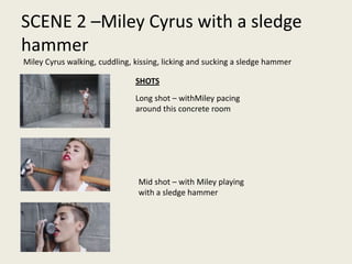SCENE 2 –Miley Cyrus with a sledge
hammer
Miley Cyrus walking, cuddling, kissing, licking and sucking a sledge hammer
Long shot – withMiley pacing
around this concrete room
Mid shot – with Miley playing
with a sledge hammer
SHOTS
 