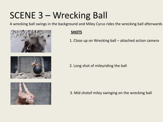 SCENE 3 – Wrecking Ball
1. Close up on Wrecking ball – attached action camera
2. Long shot of mileyriding the ball
3. Mid shotof miley swinging on the wrecking ball
A wrecking ball swings in the background and Miley Cyrus rides the wrecking ball afterwards
SHOTS
 