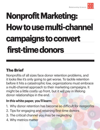 NonprofitMarketing:
Howtousemulti-channel
campaignstoconvert
first-timedonors
The Brief
Nonprofits of all sizes face donor retention problems, and
it looks like it’s only going to get worse. To tackle retention 	
before it hits a catastrophic low, organizations must embrace
a multi-channel approach to their marketing campaigns. It
might be a little costly up front, but it will pay in lifelong 		
donor relationships in the end.
In this white paper, you’ll learn:
1.	 Why donor retention has become so difficult for nonprofits
2.	Tips for engaging and retaining first-time donors
3.	The critical channel you may be neglecting
4.	Why metrics matter
®
 