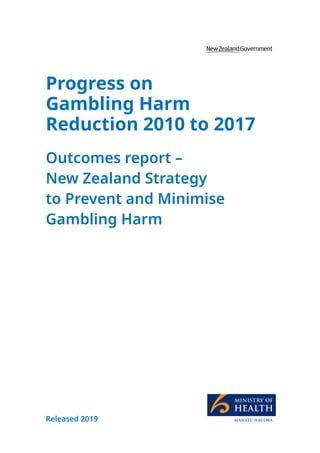 I
Progress on Gambling Harm Reduction 2010 to 2017
Outcomes report – New Zealand Strategy to Prevent and Minimise Gambling Harm
Progress on
Gambling Harm
Reduction 2010 to 2017
Outcomes report –
New Zealand Strategy
to Prevent and Minimise
Gambling Harm
Released 2019
 
