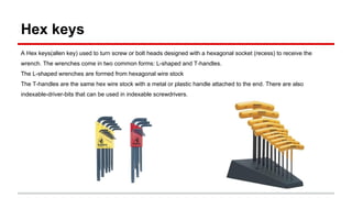 Hex keys
A Hex keys(allen key) used to turn screw or bolt heads designed with a hexagonal socket (recess) to receive the
wrench. The wrenches come in two common forms: L-shaped and T-handles.
The L-shaped wrenches are formed from hexagonal wire stock
The T-handles are the same hex wire stock with a metal or plastic handle attached to the end. There are also
indexable-driver-bits that can be used in indexable screwdrivers.
 