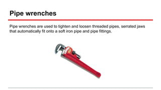 Pipe wrenches
Pipe wrenches are used to tighten and loosen threaded pipes, serrated jaws
that automatically fit onto a soft iron pipe and pipe fittings.
 