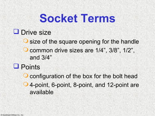 © Goodheart-Willcox Co., Inc.
Socket Terms
 Drive size
 size of the square opening for the handle
 common drive sizes are 1/4”, 3/8”, 1/2”,
and 3/4”
 Points
 configuration of the box for the bolt head
 4-point, 6-point, 8-point, and 12-point are
available
 
