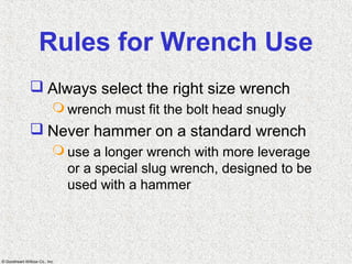 © Goodheart-Willcox Co., Inc.
Rules for Wrench Use
 Always select the right size wrench
 wrench must fit the bolt head snugly
 Never hammer on a standard wrench
 use a longer wrench with more leverage
or a special slug wrench, designed to be
used with a hammer
 
