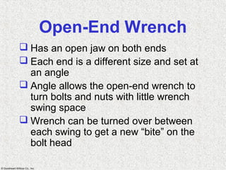 © Goodheart-Willcox Co., Inc.
Open-End Wrench
 Has an open jaw on both ends
 Each end is a different size and set at
an angle
 Angle allows the open-end wrench to
turn bolts and nuts with little wrench
swing space
 Wrench can be turned over between
each swing to get a new “bite” on the
bolt head
 