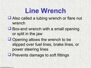 © Goodheart-Willcox Co., Inc.
Line Wrench
 Also called a tubing wrench or flare nut
wrench
 Box-end wrench with a small opening
or split in the jaw
 Opening allows the wrench to be
slipped over fuel lines, brake lines, or
power steering lines
 Prevents damage to soft fittings
 
